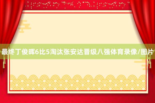 最终丁俊晖6比5淘汰张安达晋级八强体育录像/图片