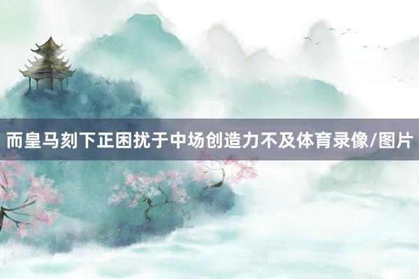 而皇马刻下正困扰于中场创造力不及体育录像/图片