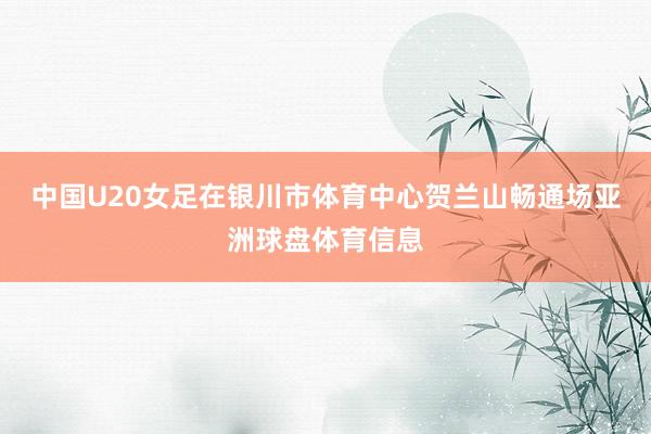中国U20女足在银川市体育中心贺兰山畅通场亚洲球盘体育信息
