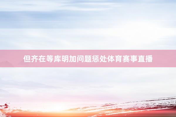但齐在等库明加问题惩处体育赛事直播