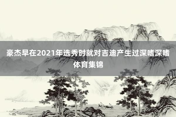 豪杰早在2021年选秀时就对吉迪产生过深嗜深嗜体育集锦