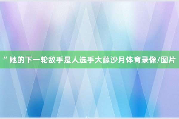 ”她的下一轮敌手是人选手大藤沙月体育录像/图片