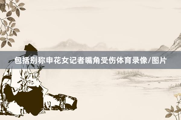 包括别称申花女记者嘴角受伤体育录像/图片