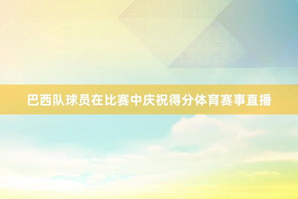 巴西队球员在比赛中庆祝得分体育赛事直播