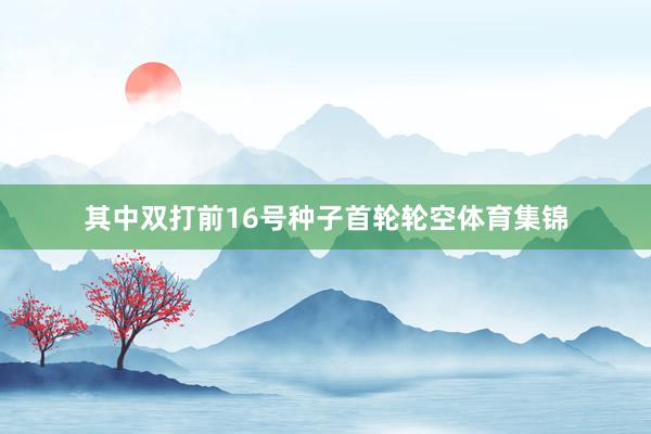 其中双打前16号种子首轮轮空体育集锦