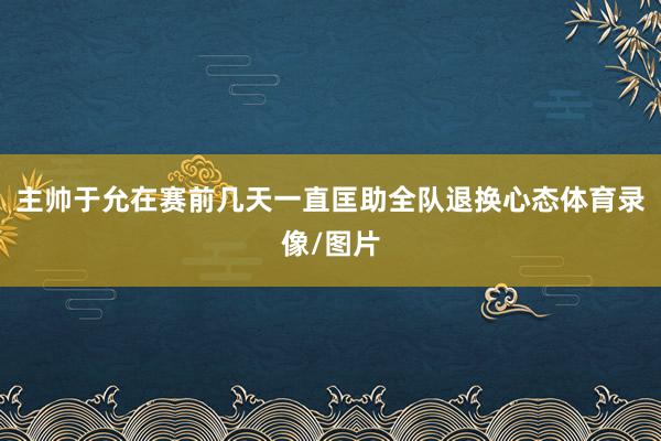 主帅于允在赛前几天一直匡助全队退换心态体育录像/图片