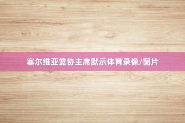 塞尔维亚篮协主席默示体育录像/图片