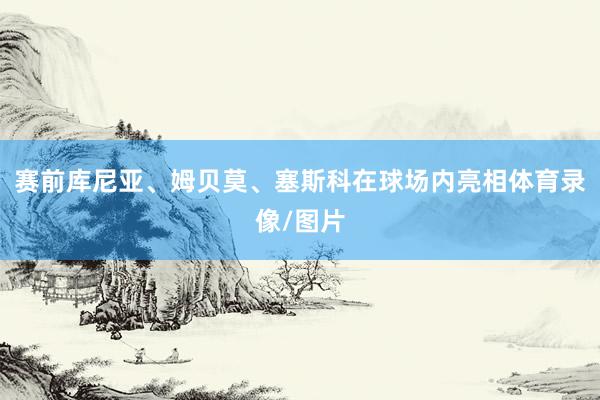 赛前库尼亚、姆贝莫、塞斯科在球场内亮相体育录像/图片