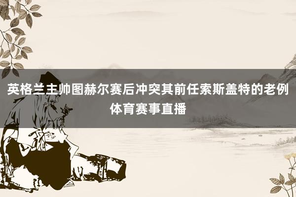 英格兰主帅图赫尔赛后冲突其前任索斯盖特的老例体育赛事直播