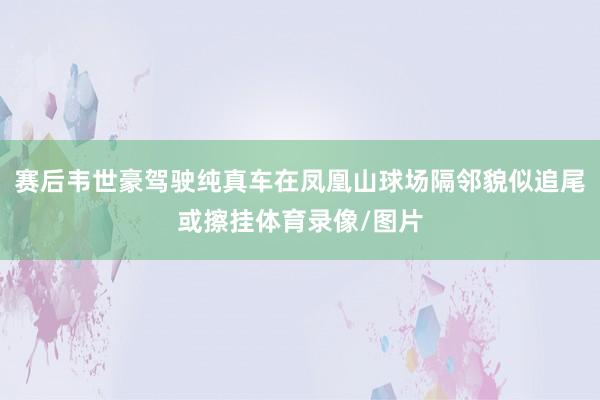 赛后韦世豪驾驶纯真车在凤凰山球场隔邻貌似追尾或擦挂体育录像/图片