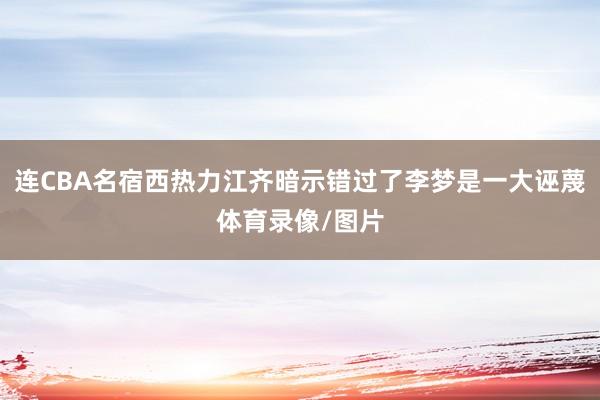 连CBA名宿西热力江齐暗示错过了李梦是一大诬蔑体育录像/图片