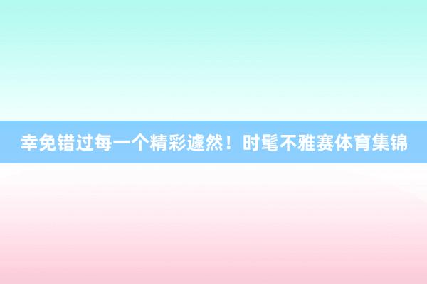 幸免错过每一个精彩遽然！时髦不雅赛体育集锦