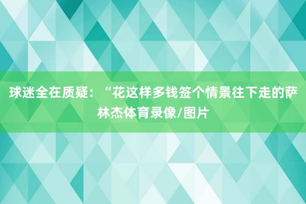 球迷全在质疑：“花这样多钱签个情景往下走的萨林杰体育录像/图片