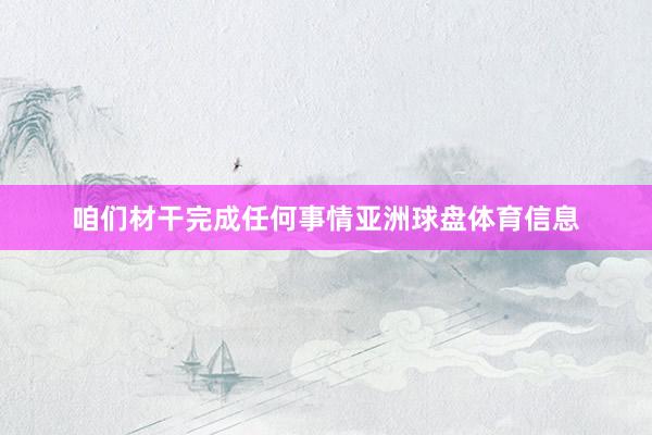 咱们材干完成任何事情亚洲球盘体育信息