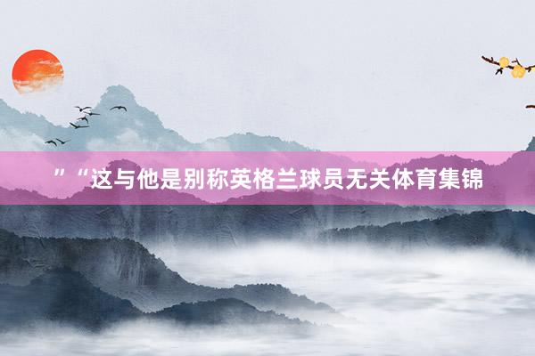 ”“这与他是别称英格兰球员无关体育集锦