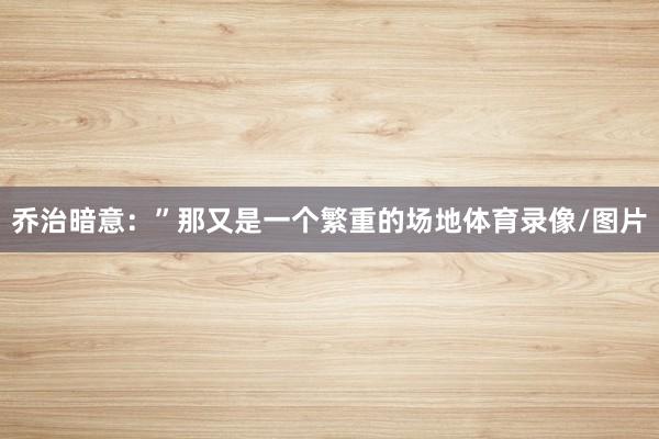 乔治暗意：”那又是一个繁重的场地体育录像/图片