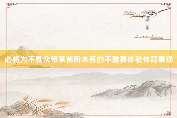 必将为不雅众带来前所未有的不雅赛体验体育集锦