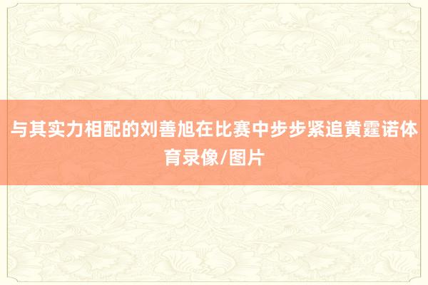 与其实力相配的刘善旭在比赛中步步紧追黄霆诺体育录像/图片