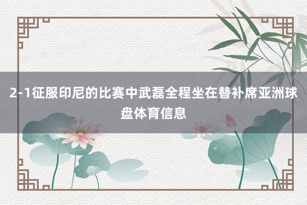 2-1征服印尼的比赛中武磊全程坐在替补席亚洲球盘体育信息