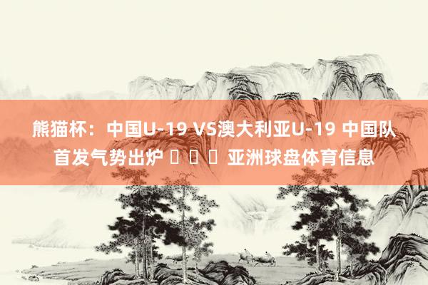 熊猫杯：中国U-19 VS澳大利亚U-19 中国队首发气势出炉 ​​​亚洲球盘体育信息