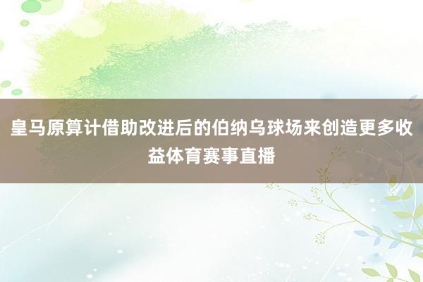 皇马原算计借助改进后的伯纳乌球场来创造更多收益体育赛事直播