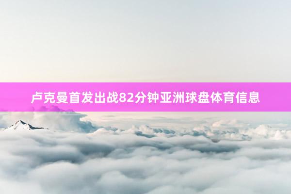卢克曼首发出战82分钟亚洲球盘体育信息