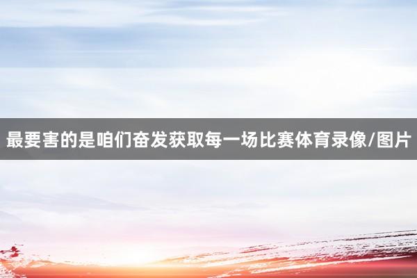 最要害的是咱们奋发获取每一场比赛体育录像/图片