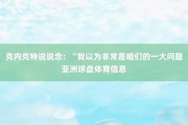 克内克特说说念：“我以为非常是咱们的一大问题亚洲球盘体育信息