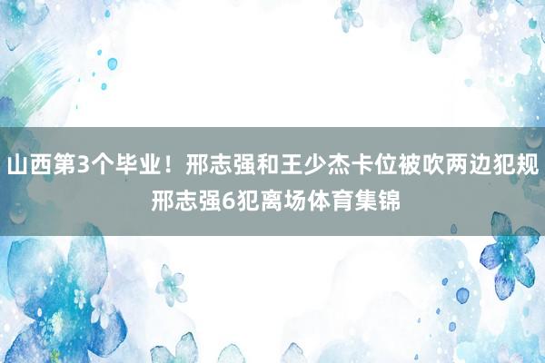 山西第3个毕业！邢志强和王少杰卡位被吹两边犯规 邢志强6犯离场体育集锦