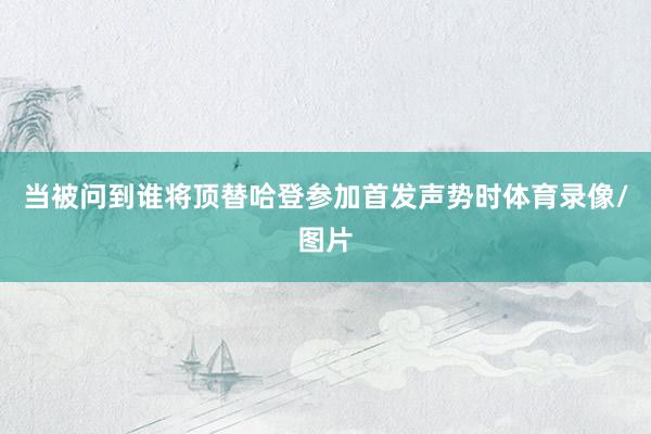 当被问到谁将顶替哈登参加首发声势时体育录像/图片