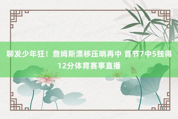 聊发少年狂！詹姆斯漂移压哨再中 首节7中5独得12分体育赛事直播