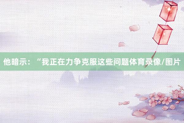 他暗示：“我正在力争克服这些问题体育录像/图片