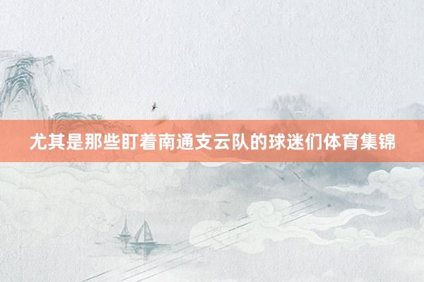 尤其是那些盯着南通支云队的球迷们体育集锦