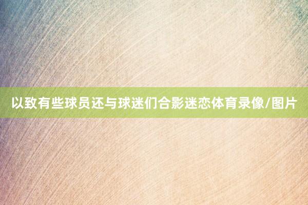 以致有些球员还与球迷们合影迷恋体育录像/图片