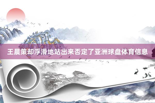 王晨策却浮滑地站出来否定了亚洲球盘体育信息