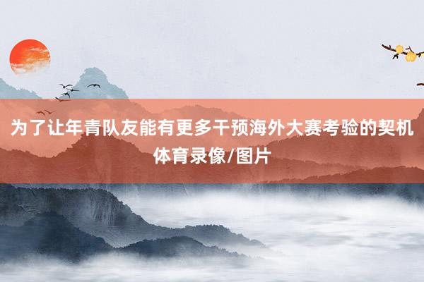 为了让年青队友能有更多干预海外大赛考验的契机体育录像/图片