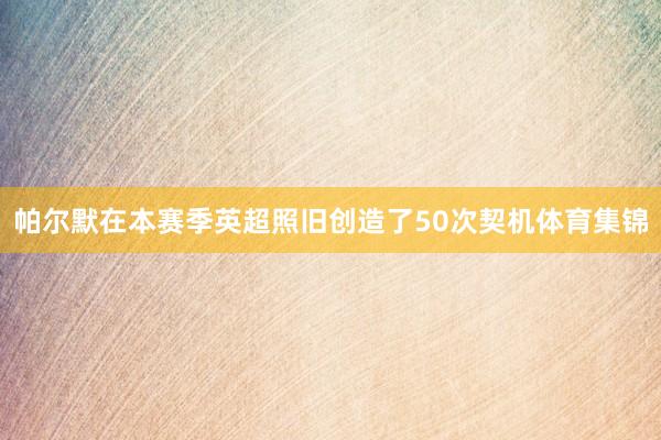 帕尔默在本赛季英超照旧创造了50次契机体育集锦