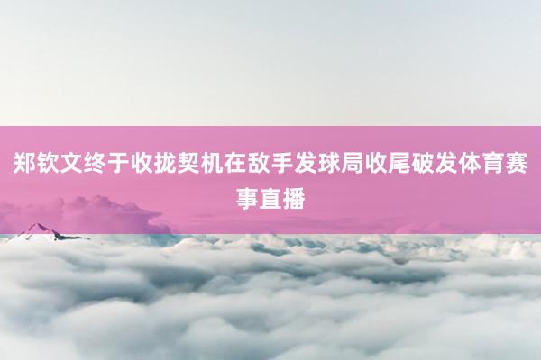 郑钦文终于收拢契机在敌手发球局收尾破发体育赛事直播
