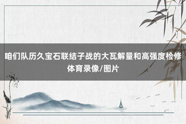 咱们队历久宝石联结子战的大瓦解量和高强度检修体育录像/图片