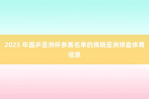 2025 年国乒亚洲杯参赛名单的揭晓亚洲球盘体育信息