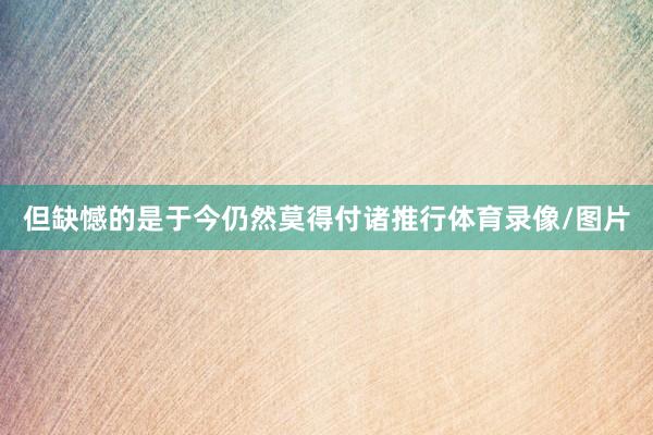 但缺憾的是于今仍然莫得付诸推行体育录像/图片