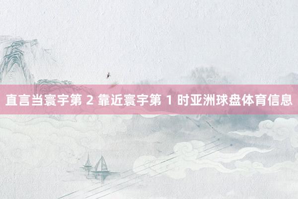 直言当寰宇第 2 靠近寰宇第 1 时亚洲球盘体育信息