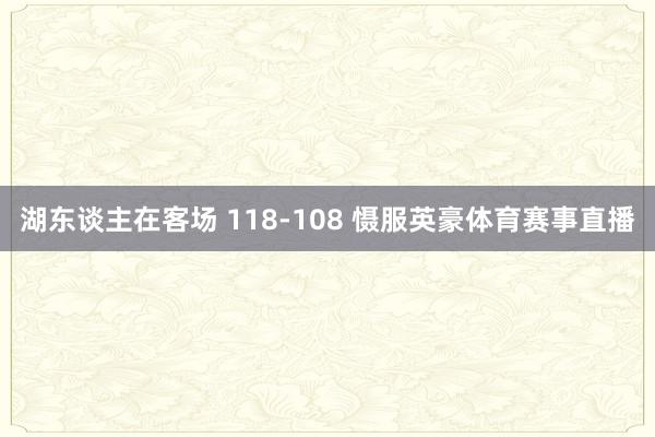 湖东谈主在客场 118-108 慑服英豪体育赛事直播