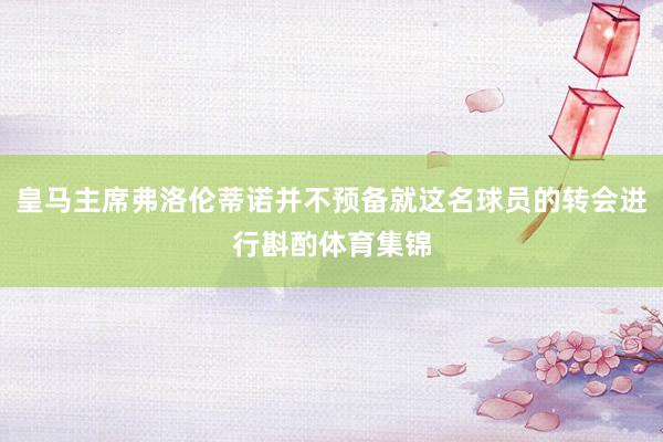 皇马主席弗洛伦蒂诺并不预备就这名球员的转会进行斟酌体育集锦