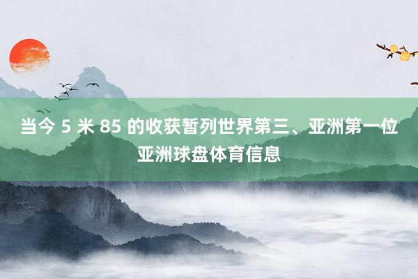 当今 5 米 85 的收获暂列世界第三、亚洲第一位亚洲球盘体育信息