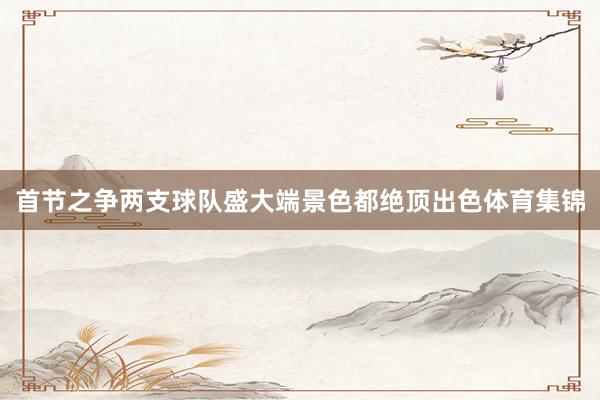 首节之争两支球队盛大端景色都绝顶出色体育集锦