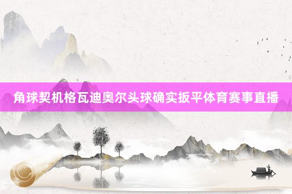 角球契机格瓦迪奥尔头球确实扳平体育赛事直播