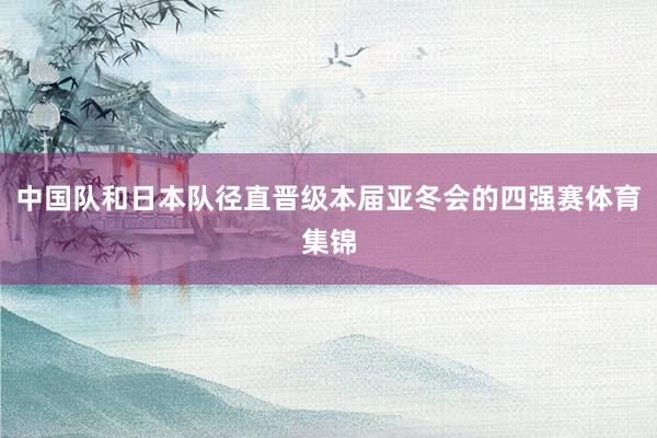中国队和日本队径直晋级本届亚冬会的四强赛体育集锦