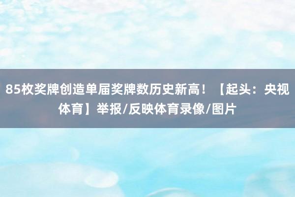 85枚奖牌创造单届奖牌数历史新高！【起头：央视体育】举报/反映体育录像/图片
