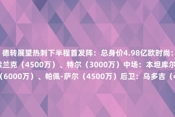 德转展望热刺下半程首发阵：总身价4.98亿欧时尚：孙兴慜（3800万）、索兰克（4500万）、特尔（3000万）中场：本坦库尔（3500万）、库卢（6000万）、帕佩-萨尔（4500万）后卫：乌多吉（4500万）、范德文（5500万）、罗梅罗（6500万）、波罗（4500万）门将：维卡里奥（3500万）德转展望维拉下半程首发阵：总身价4.05亿欧时尚：沃特金斯（5500万）、摩根-罗杰斯（4000